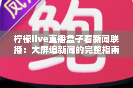 柠檬live直播盒子看新闻联播:大屏追新闻的完整指南与实用技巧 柠檬live直播盒子看新闻联播:大屏追新闻的完整指南与实用技巧
