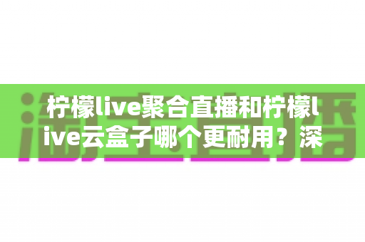 柠檬live聚合直播和柠檬live云盒子哪个更耐用?深度对比分析与选购指南全解读 柠檬live聚合直播和柠檬live云盒子哪个更耐用?深度对比分析与选购指南全解读
