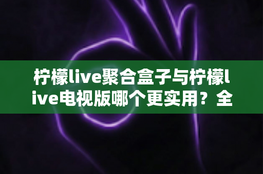 柠檬live聚合盒子与柠檬live电视版哪个更实用?全方位深度对比评测,帮你找到最适合的大屏观影方案 柠檬live聚合盒子与柠檬live电视版哪个更实用?全方位深度对比评测,帮你找到最适合的大屏观影方案