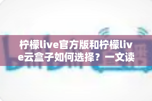 柠檬live官方版和柠檬live云盒子如何选择？一文读懂两者差异与最佳选购方案