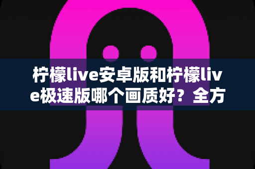 柠檬live安卓版和柠檬live极速版哪个画质好?全方位画质对比与选购指南助你轻松决策 柠檬live安卓版和柠檬live极速版哪个画质好?全方位画质对比与选购指南助你轻松决策