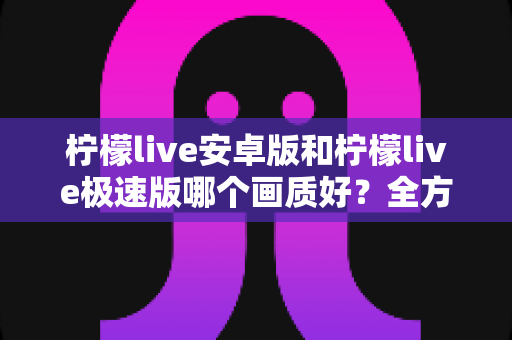 柠檬live安卓版和柠檬live极速版哪个画质好?全方位画质对比与选购指南助你轻松决策 柠檬live安卓版和柠檬live极速版哪个画质好?全方位画质对比与选购指南助你轻松决策