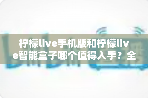 柠檬live手机版和柠檬live智能盒子哪个值得入手？全面对比分析与选购指南一次讲透
