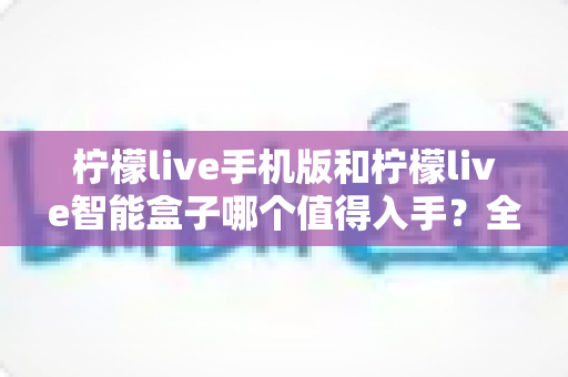 柠檬live手机版和柠檬live智能盒子哪个值得入手？全面对比分析与选购指南一次讲透