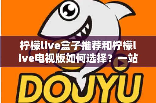 柠檬live盒子推荐和柠檬live电视版如何选择?一站式选购攻略帮你避坑省心 柠檬live盒子推荐和柠檬live电视版如何选择?一站式选购攻略帮你避坑省心