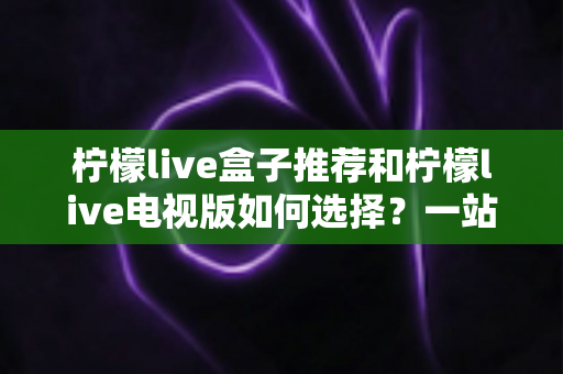 柠檬live盒子推荐和柠檬live电视版如何选择?一站式选购攻略帮你避坑省心 柠檬live盒子推荐和柠檬live电视版如何选择?一站式选购攻略帮你避坑省心