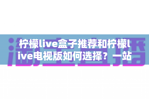 柠檬live盒子推荐和柠檬live电视版如何选择?一站式选购攻略帮你避坑省心 柠檬live盒子推荐和柠檬live电视版如何选择?一站式选购攻略帮你避坑省心