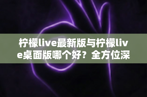 柠檬live最新版与柠檬live桌面版哪个好?全方位深度对比帮你选出最适合的版本 柠檬live最新版与柠檬live桌面版哪个好?全方位深度对比帮你选出最适合的版本
