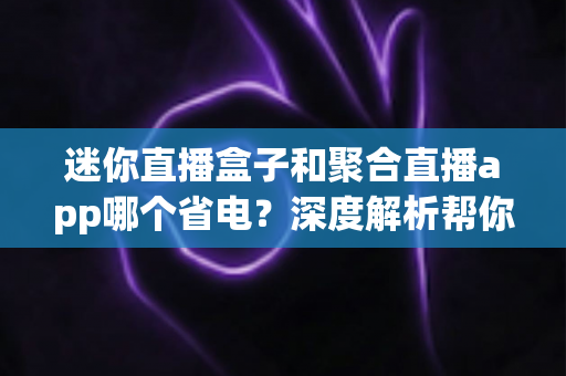 迷你直播盒子和聚合直播app哪个省电？深度解析帮你选出最省电的观影方案