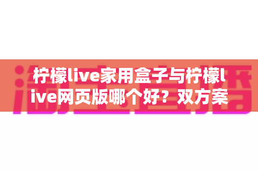 柠檬live家用盒子与柠檬live网页版哪个好?双方案深度横评,帮你找到最合适的观影方式 柠檬live家用盒子与柠檬live网页版哪个好?双方案深度横评,帮你找到最合适的观影方式