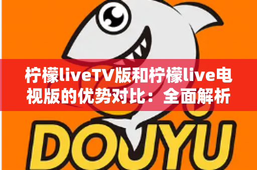 柠檬liveTV版和柠檬live电视版的优势对比：全面解析两大版本差异，助你选出更适合的大屏直播方案