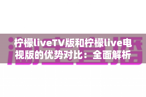 柠檬liveTV版和柠檬live电视版的优势对比：全面解析两大版本差异，助你选出更适合的大屏直播方案