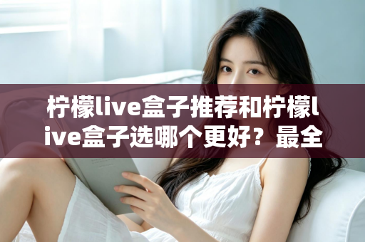 柠檬live盒子推荐和柠檬live盒子选哪个更好？最全选购指南与避坑攻略