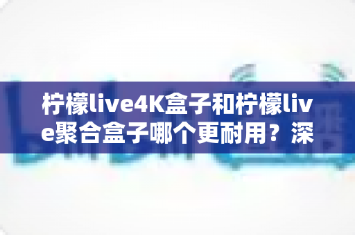 柠檬live4K盒子和柠檬live聚合盒子哪个更耐用？深度对比分析与选购建议