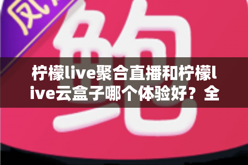 柠檬live聚合直播和柠檬live云盒子哪个体验好？全方位深度对比帮你找到最适合的观看方案