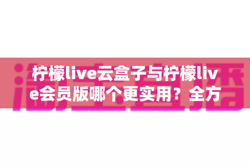 柠檬live云盒子与柠檬live会员版哪个更实用?全方位深度对比助你精准选择不踩坑 柠檬live云盒子与柠檬live会员版哪个更实用?全方位深度对比助你精准选择不踩坑