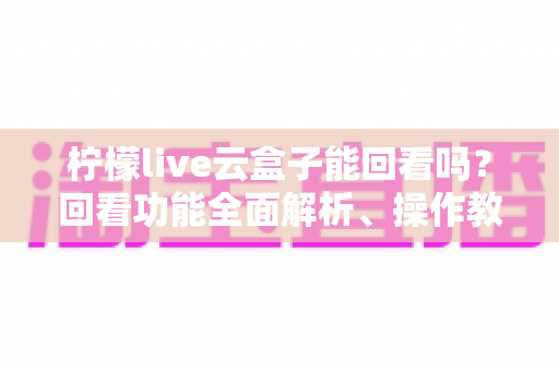 柠檬live云盒子能回看吗？回看功能全面解析、操作教程与常见问题一站式指南