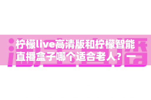 柠檬live高清版和柠檬智能直播盒子哪个适合老人？一文读懂选购指南