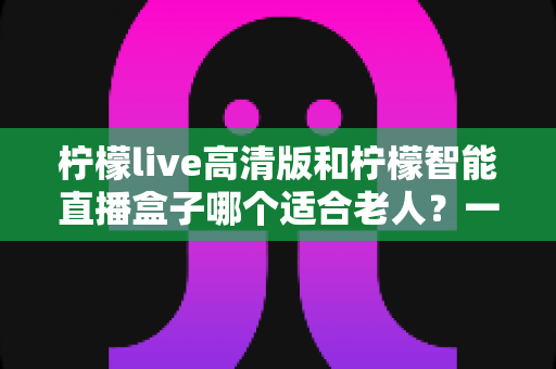 柠檬live高清版和柠檬智能直播盒子哪个适合老人？一文读懂选购指南