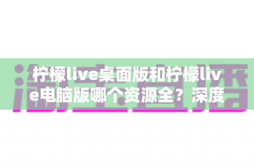 柠檬live桌面版和柠檬live电脑版哪个资源全?深度对比解析助你选对版本 柠檬live桌面版和柠檬live电脑版哪个资源全?深度对比解析助你选对版本