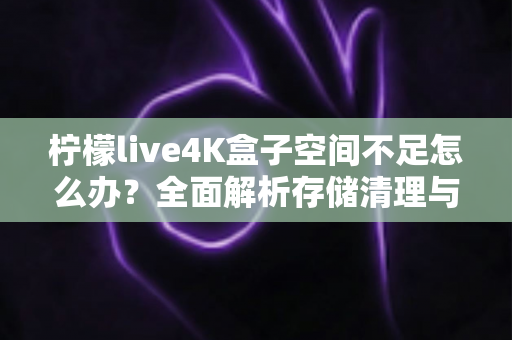 柠檬live4K盒子空间不足怎么办？全面解析存储清理与扩容实用技巧，让您的观影体验流畅不卡顿