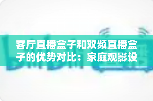 客厅直播盒子和双频直播盒子的优势对比：家庭观影设备选购全攻略