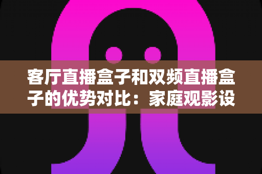 客厅直播盒子和双频直播盒子的优势对比：家庭观影设备选购全攻略