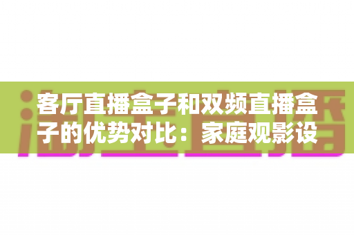 客厅直播盒子和双频直播盒子的优势对比：家庭观影设备选购全攻略