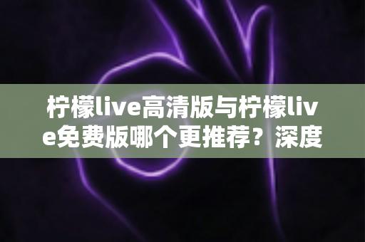 柠檬live高清版与柠檬live免费版哪个更推荐?深度对比分析助你轻松选择 柠檬live高清版与柠檬live免费版哪个更推荐?深度对比分析助你轻松选择