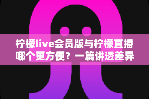 柠檬live会员版与柠檬直播哪个更方便?一篇讲透差异与选择的实用指南 柠檬live会员版与柠檬直播哪个更方便?一篇讲透差异与选择的实用指南