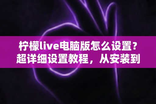 柠檬live电脑版怎么设置？超详细设置教程，从安装到开播一步到位