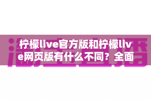 柠檬live官方版和柠檬live网页版有什么不同？全面对比解析，帮你选对最适合自己的使用方式