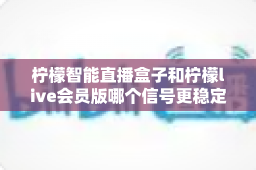 柠檬智能直播盒子和柠檬live会员版哪个信号更稳定?2025最新深度对比测评与选购避坑指南 柠檬智能直播盒子和柠檬live会员版哪个信号更稳定?2025最新深度对比测评与选购避坑指南
