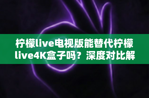 柠檬live电视版能替代柠檬live4K盒子吗？深度对比解析助你做出明智选择