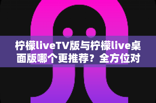 柠檬liveTV版与柠檬live桌面版哪个更推荐?全方位对比分析帮你做出最佳选择 柠檬liveTV版与柠檬live桌面版哪个更推荐?全方位对比分析帮你做出最佳选择