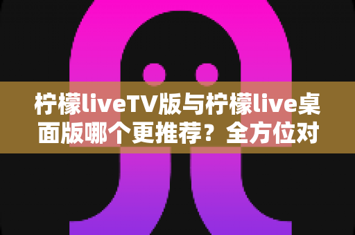 柠檬liveTV版与柠檬live桌面版哪个更推荐？全方位对比分析帮你做出最佳选择