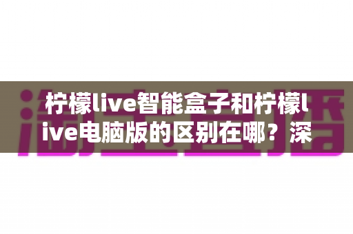 柠檬live智能盒子和柠檬live电脑版的区别在哪？深度对比解析帮你选对版本