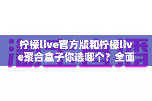 柠檬live官方版和柠檬live聚合盒子你选哪个?全面对比评测助你找到最适合的观看方案 柠檬live官方版和柠檬live聚合盒子你选哪个?全面对比评测助你找到最适合的观看方案