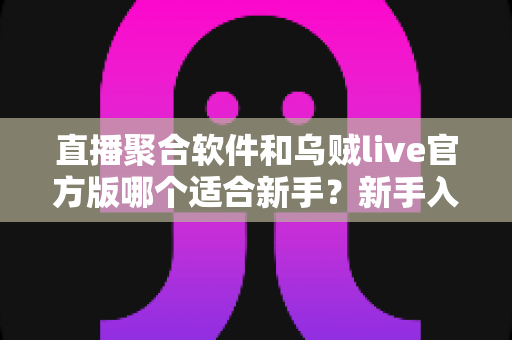 直播聚合软件和乌贼live官方版哪个适合新手？新手入门全方位对比与选择指南