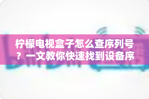 柠檬电视盒子怎么查序列号?一文教你快速找到设备序列号的实用指南 柠檬电视盒子怎么查序列号?一文教你快速找到设备序列号的实用指南