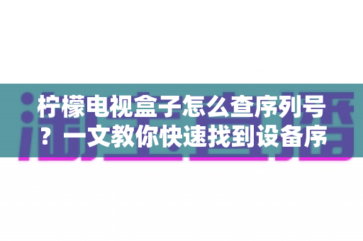 柠檬电视盒子怎么查序列号?一文教你快速找到设备序列号的实用指南 柠檬电视盒子怎么查序列号?一文教你快速找到设备序列号的实用指南