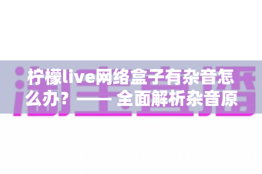 柠檬live网络盒子有杂音怎么办？—— 全面解析杂音原因与实用解决方法大全