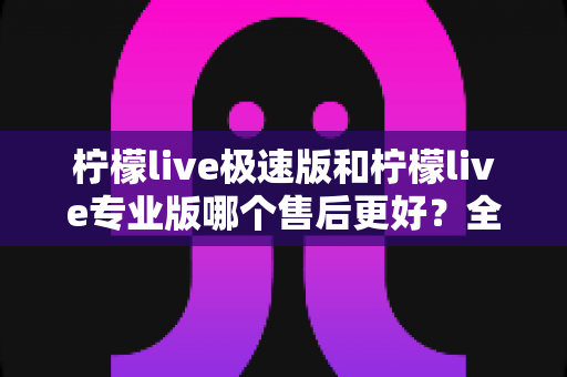 柠檬live极速版和柠檬live专业版哪个售后更好?全方位深度对比与选购避坑指南 柠檬live极速版和柠檬live专业版哪个售后更好?全方位深度对比与选购避坑指南
