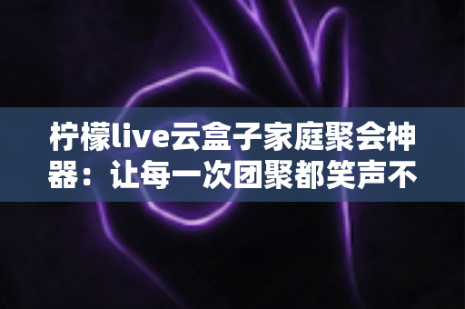 柠檬live云盒子家庭聚会神器:让每一次团聚都笑声不断的智能影音娱乐中心 柠檬live云盒子家庭聚会神器:让每一次团聚都笑声不断的智能影音娱乐中心