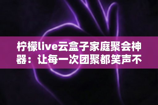 柠檬live云盒子家庭聚会神器:让每一次团聚都笑声不断的智能影音娱乐中心 柠檬live云盒子家庭聚会神器:让每一次团聚都笑声不断的智能影音娱乐中心