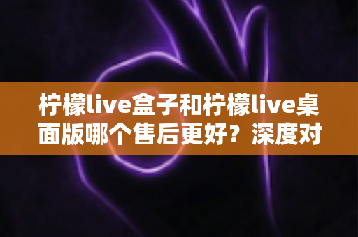柠檬live盒子和柠檬live桌面版哪个售后更好？深度对比与选购全指南
