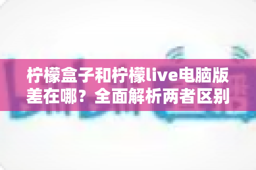柠檬盒子和柠檬live电脑版差在哪？全面解析两者区别，帮你选对平台不踩坑