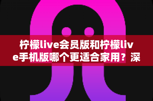 柠檬live会员版和柠檬live手机版哪个更适合家用?深度对比评测帮你一次选对 柠檬live会员版和柠檬live手机版哪个更适合家用?深度对比评测帮你一次选对