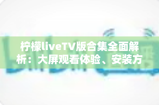 柠檬liveTV版合集全面解析:大屏观看体验、安装方法与安全使用一站式指南 柠檬liveTV版合集全面解析:大屏观看体验、安装方法与安全使用一站式指南