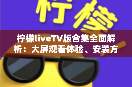 柠檬liveTV版合集全面解析：大屏观看体验、安装方法与安全使用一站式指南